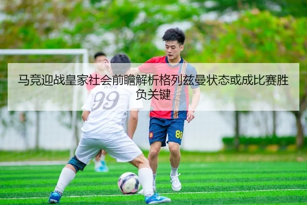 马竞迎战皇家社会前瞻解析格列兹曼状态或成比赛胜负关键