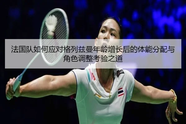 法国队如何应对格列兹曼年龄增长后的体能分配与角色调整考验之道