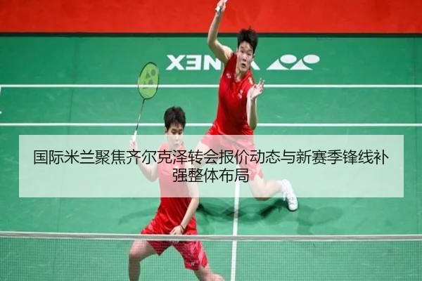 国际米兰聚焦齐尔克泽转会报价动态与新赛季锋线补强整体布局