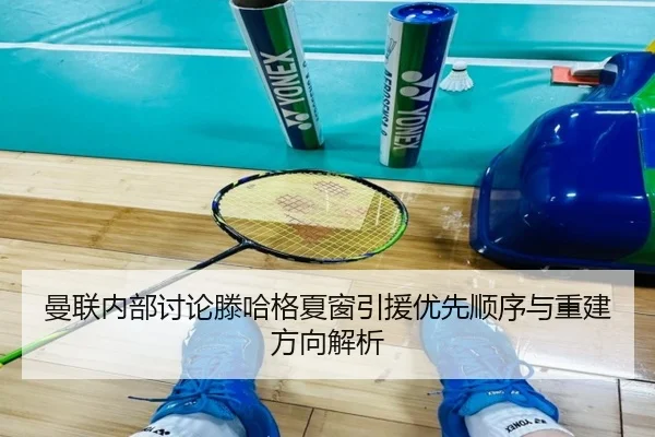 曼联内部讨论滕哈格夏窗引援优先顺序与重建方向解析