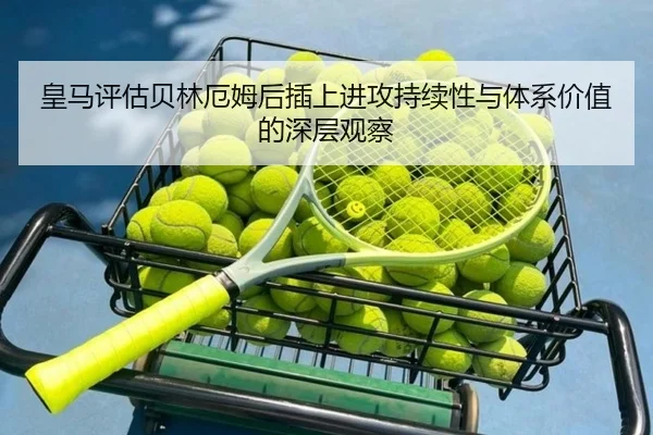 皇马评估贝林厄姆后插上进攻持续性与体系价值的深层观察