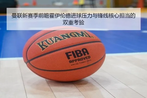曼联新赛季前瞻霍伊伦德进球压力与锋线核心担当的双重考验